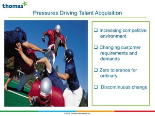Pressures Driving Talent Acquisition


                                                 Increasing competitive
                                                   environment

                                                 Changing customer
                                                  requirements and
                                                  demands

                                                 Zero tolerance for
                                                  ordinary

                                                 Discontinuous change




            © 2012, Thomas International Inc.
 