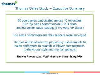 Thomas Sales Study – Executive Summary


   60 companies participated across 12 industries
       522 top sales performers in B to B roles
  and 63 senior sales leaders (51% were VP Sales)

Top sales performers and their leaders were surveyed

Thomas administered two proprietary assessments to
 sales performers to quantify A-Player competencies
        (behavioural style and mental aptitude)

  Thomas International North American Sales Study 2010




                     © 2012, Thomas International Inc.
 