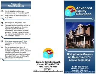 Frequently Asked Questions   Keith Benderoth Phone: 703-655-3355 Fax: 703-730-3355 www.advancedequitysolutionsllc.com  Giving Home Owners An Opportunity For A New Beginning   Contact: Keith Benderoth Phone: 703-655-3355 Fax: 703-730-3355 E-Mail:  info@advancedequitysolutionsllc.com  Q: How long do bankruptcies and foreclosures say on my credit report? A: It can remain on your credit report for 7 to 10 years. Q: How long does this process take? A:  Your case can be resolved in as little as 2 days or as long as several weeks, depending on the severity and complexity of your financial situation.  No matter the case, contact us today.  The sooner you contact us the faster we can initiate the process. Q: Why choose your company?  What makes your service better than the others? A: Our professionals have years of combined experience in foreclosure, financial management, service and have the heart, compassion and caring attitude and will work hard to help you.  Our superior skills and consistency to get a solution is unmatched. Advanced  Equity Solutions   S A E S A E 