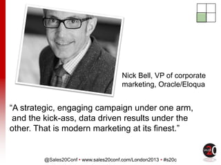 @Sales20Conf • www.sales20conf.com/London2013 • #s20c
“A strategic, engaging campaign under one arm,
and the kick-ass, data driven results under the
other. That is modern marketing at its finest.”
Nick Bell, VP of corporate
marketing, Oracle/Eloqua
 