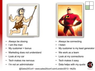 @Sales20Conf • www.sales20conf.com/London2013 • #s20c
• Always be closing • Always be connecting
• I am the man • I listen
• My customer = bonus • My customer is my lead generator
• Marketing does not understand • We work as a team
• Look at my car • Look at my connections
• Tech makes me nervous • Tech makes it easy
• I’m not an administrator • Data helps with my quota
 