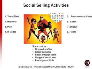 @Sales20Conf • www.sales20conf.com/London2013 • #s20c
1. Team Effort
2. Research
3. Plan
4. Is visible
5 . Provide content/tools
6 . Listen
7 .Engage
8. Relate
Some metrics:
• Updated profiles
• Social contacts
• Leads through social
• Usage of social tools
• Leverage contacts
Social Selling Activities
 