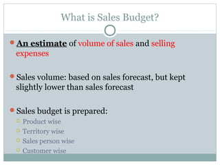 What is Sales Budget?
An estimate of volume of sales and selling
expenses
Sales volume: based on sales forecast, but kept
slightly lower than sales forecast
Sales budget is prepared:
 Product wise
 Territory wise
 Sales person wise
 Customer wise
 