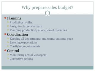 Why prepare sales budget?
Planning
 Predicting profits
 Assigning targets to team
 Planning production/ allocation of resources
Coordination
 Keeping all departments and teams on same page
 Leveling expectations
 Clarifying requirements
Control
 Monitoring actual Vs targets
 Corrective actions
 