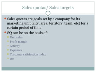 Sales quotas/ Sales targets
Sales quotas are goals set by a company for its
marketing unit (city, area, territory, team, etc) for a
certain period of time
SQ can be on the basis of:
 Unit sales
 Profit margin
 Activity
 Expenses
 Customer satisfaction index
 etc
 