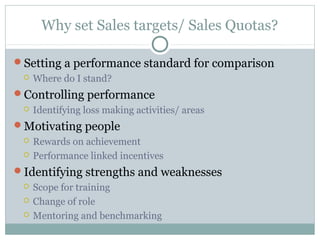 Why set Sales targets/ Sales Quotas?
Setting a performance standard for comparison
 Where do I stand?
Controlling performance
 Identifying loss making activities/ areas
Motivating people
 Rewards on achievement
 Performance linked incentives
Identifying strengths and weaknesses
 Scope for training
 Change of role
 Mentoring and benchmarking
 