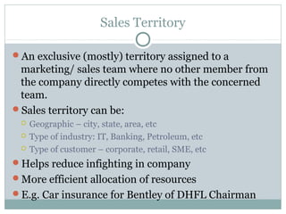 Sales Territory
An exclusive (mostly) territory assigned to a
marketing/ sales team where no other member from
the company directly competes with the concerned
team.
Sales territory can be:
 Geographic – city, state, area, etc
 Type of industry: IT, Banking, Petroleum, etc
 Type of customer – corporate, retail, SME, etc
Helps reduce infighting in company
More efficient allocation of resources
E.g. Car insurance for Bentley of DHFL Chairman
 