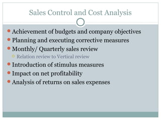 Sales Control and Cost Analysis
Achievement of budgets and company objectives
Planning and executing corrective measures
Monthly/ Quarterly sales review
 Relation review to Vertical review
Introduction of stimulus measures
Impact on net profitability
Analysis of returns on sales expenses
 