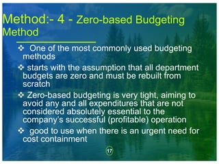 17
 One of the most commonly used budgeting
methods
 starts with the assumption that all department
budgets are zero and must be rebuilt from
scratch
 Zero-based budgeting is very tight, aiming to
avoid any and all expenditures that are not
considered absolutely essential to the
company’s successful (profitable) operation
 good to use when there is an urgent need for
cost containment
Method:- 4 - Zero-based Budgeting
Method
 