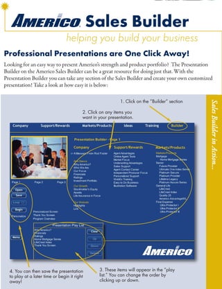 Sales Builder
                                 helping you build your business
Professional Presentations are One Click Away!
Looking for an easy way to present Americo’s strength and product portfolio? The Presentation
Builder on the Americo Sales Builder can be a great resource for doing just that. With the
Presentation Builder you can take any section of the Sales Builder and create your own customized
presentation! Take a look at how easy it is below:

                                                             1. Click on the “Builder” section




                                                                                                 Sales Builder in Action...
                                          2. Click on any items you
                                          want in your presentation.




  4. You can then save the presentation           3. These items will appear in the “play
  to play at a later time or begin it right       list.” You can change the order by
  away!                                           clicking up or down.
 