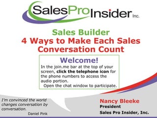Sales Builder
4 Ways to Make Each Sales
Conversation Count
Nancy Bleeke
President
Sales Pro Insider, Inc.
I’m convinced the world
changes conversation by
conversation.
Daniel Pink
Welcome!
In the join.me bar at the top of your
screen, click the telephone icon for
the phone numbers to access the
audio portion.
Open the chat window to participate.
 
