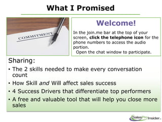 What I Promised
Sharing:
• The 2 skills needed to make every conversation
count
• How Skill and Will affect sales success
• 4 Success Drivers that differentiate top performers
• A free and valuable tool that will help you close more
sales
Welcome!
In the join.me bar at the top of your
screen, click the telephone icon for the
phone numbers to access the audio
portion.
Open the chat window to participate.
 