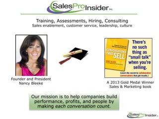 Training, Assessments, Hiring, Consulting
Sales enablement, customer service, leadership, culture
Our mission is to help companies build
performance, profits, and people by
making each conversation count.
A 2013 Gold Medal Winner
Sales & Marketing book
Founder and President
Nancy Bleeke
 