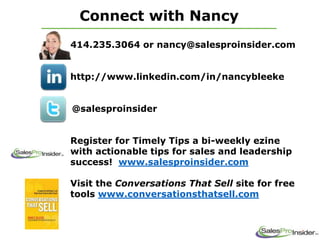 Connect with Nancy
414.235.3064 or nancy@salesproinsider.com
http://www.linkedin.com/in/nancybleeke
@salesproinsider
Register for Timely Tips a bi-weekly ezine
with actionable tips for sales and leadership
success! www.salesproinsider.com
Visit the Conversations That Sell site for free
tools www.conversationsthatsell.com
 