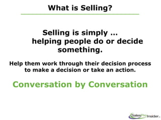 What is Selling?
Selling is simply …
helping people do or decide
something.
Help them work through their decision process
to make a decision or take an action.
Conversation by Conversation
 