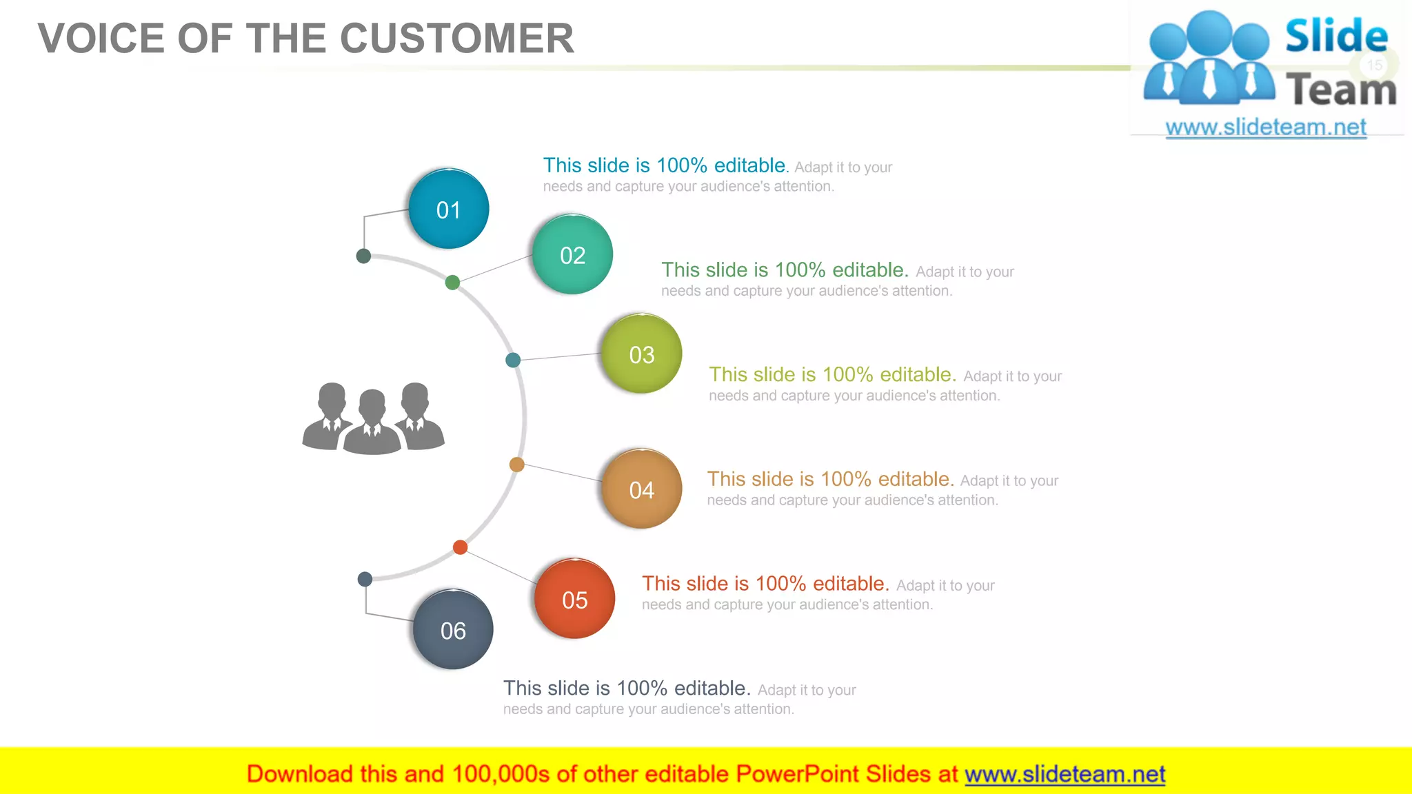 This slide is 100% editable. Adapt it to your
needs and capture your audience's attention.
This slide is 100% editable. Adapt it to your
needs and capture your audience's attention.
This slide is 100% editable. Adapt it to your
needs and capture your audience's attention.
This slide is 100% editable. Adapt it to your
needs and capture your audience's attention.
This slide is 100% editable. Adapt it to your
needs and capture your audience's attention.
This slide is 100% editable. Adapt it to your
needs and capture your audience's attention.
01
02
03
04
05
06
15
VOICE OF THE CUSTOMER
 