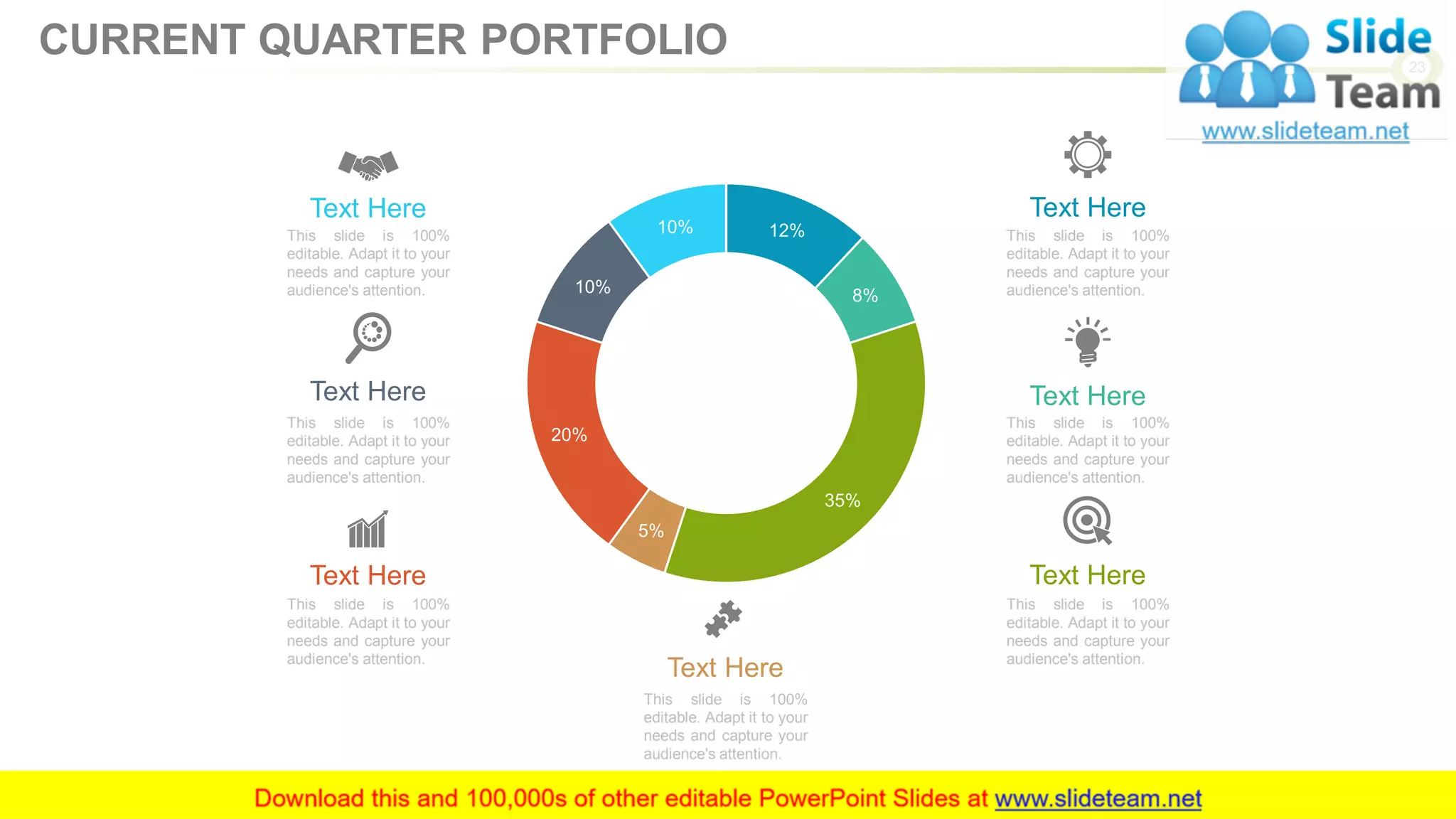 12%
8%
35%
5%
20%
10%
10% This slide is 100%
editable. Adapt it to your
needs and capture your
audience's attention.
Text Here
This slide is 100%
editable. Adapt it to your
needs and capture your
audience's attention.
Text Here
This slide is 100%
editable. Adapt it to your
needs and capture your
audience's attention.
Text Here
This slide is 100%
editable. Adapt it to your
needs and capture your
audience's attention.
Text Here
This slide is 100%
editable. Adapt it to your
needs and capture your
audience's attention.
Text Here
This slide is 100%
editable. Adapt it to your
needs and capture your
audience's attention.
Text Here
This slide is 100%
editable. Adapt it to your
needs and capture your
audience's attention.
Text Here
23
CURRENT QUARTER PORTFOLIO
 
