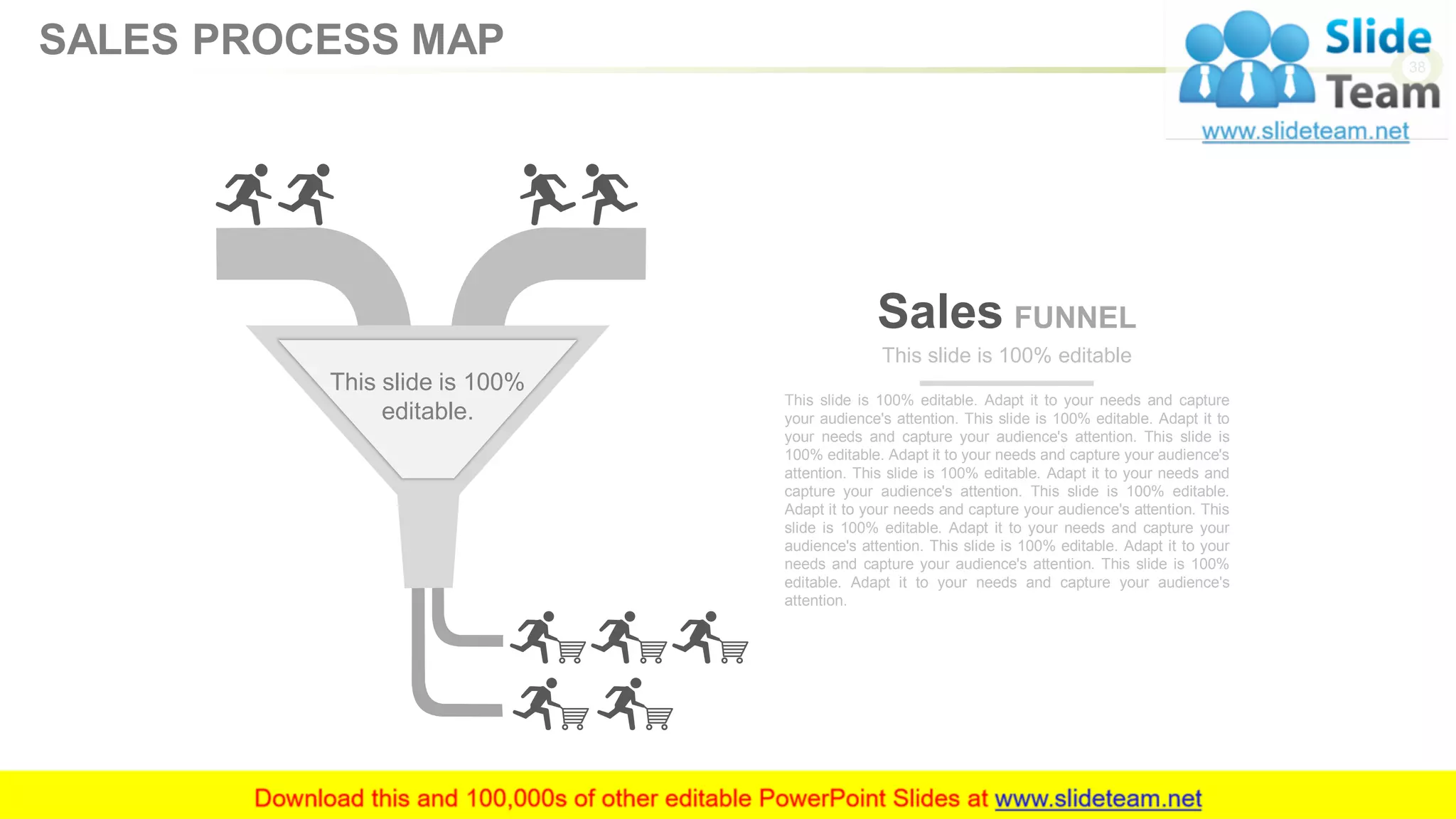 Sales FUNNEL
This slide is 100% editable. Adapt it to your needs and capture
your audience's attention. This slide is 100% editable. Adapt it to
your needs and capture your audience's attention. This slide is
100% editable. Adapt it to your needs and capture your audience's
attention. This slide is 100% editable. Adapt it to your needs and
capture your audience's attention. This slide is 100% editable.
Adapt it to your needs and capture your audience's attention. This
slide is 100% editable. Adapt it to your needs and capture your
audience's attention. This slide is 100% editable. Adapt it to your
needs and capture your audience's attention. This slide is 100%
editable. Adapt it to your needs and capture your audience's
attention.
This slide is 100% editable
This slide is 100%
editable.
38
SALES PROCESS MAP
 