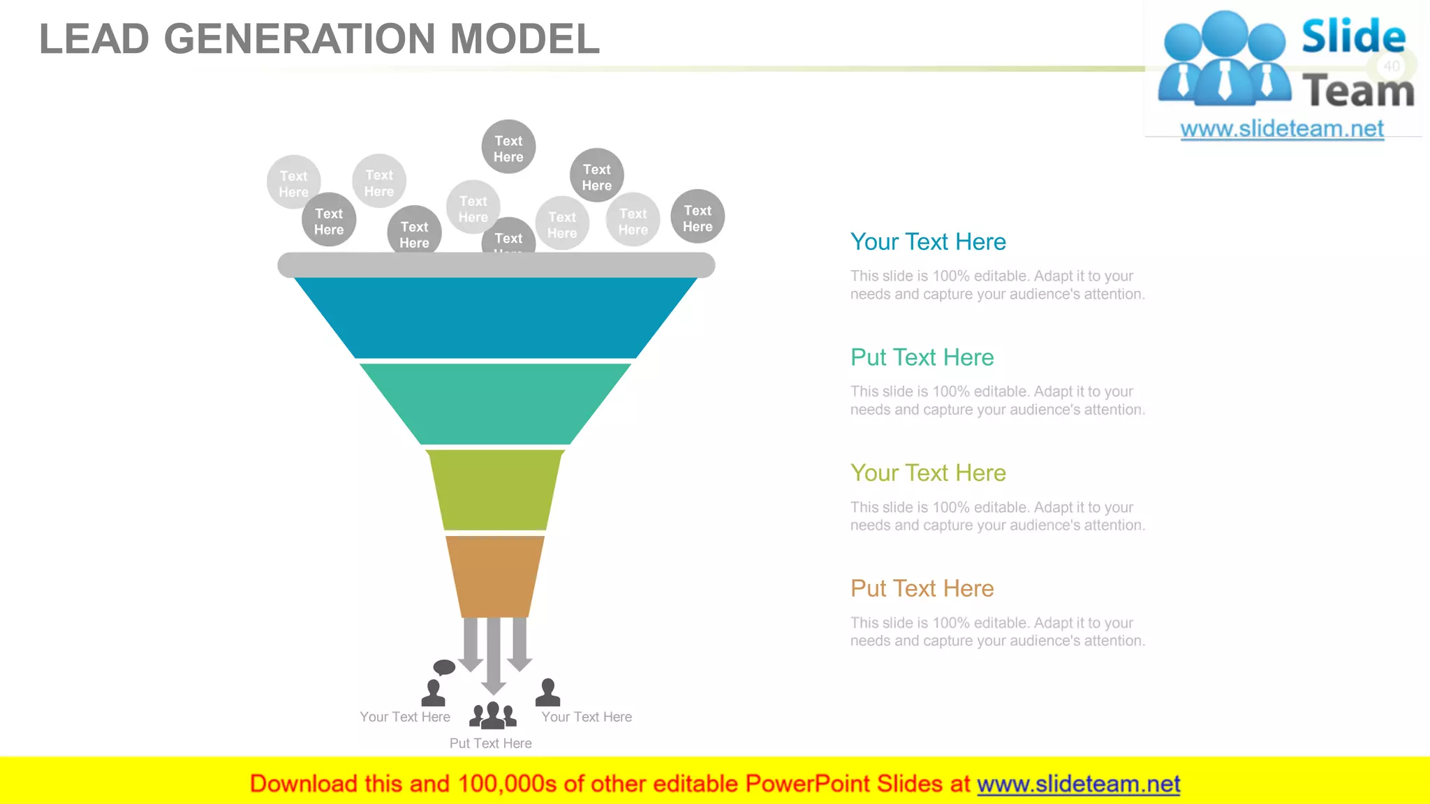 Put Text Here
Your Text HereYour Text Here
Text
Here
Text
Here
Text
Here
Text
Here
Text
Here
Text
Here
Text
Here
Text
Here
Text
Here
Text
Here
Text
Here
This slide is 100% editable. Adapt it to your
needs and capture your audience's attention.
Your Text Here
This slide is 100% editable. Adapt it to your
needs and capture your audience's attention.
Put Text Here
This slide is 100% editable. Adapt it to your
needs and capture your audience's attention.
Your Text Here
This slide is 100% editable. Adapt it to your
needs and capture your audience's attention.
Put Text Here
40
LEAD GENERATION MODEL
 