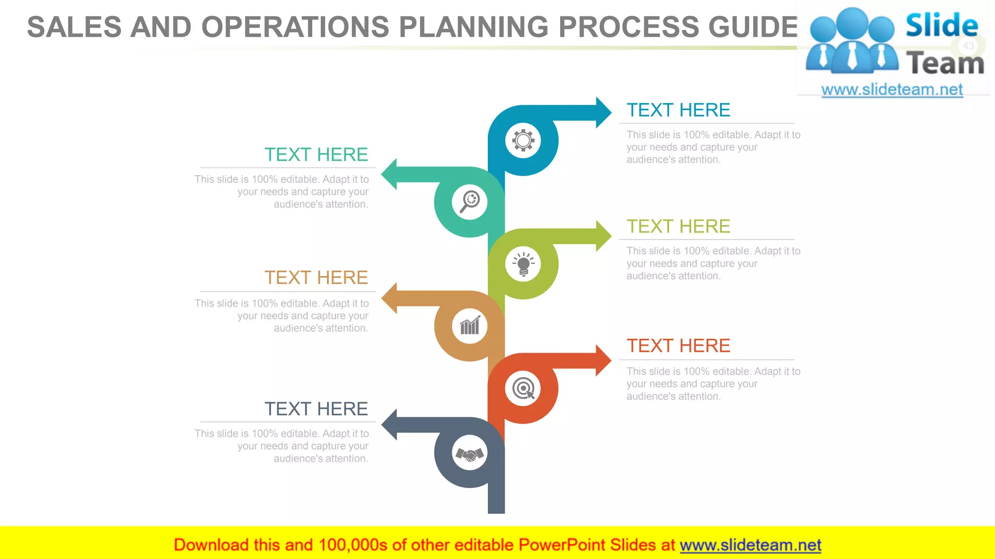 TEXT HERE
This slide is 100% editable. Adapt it to
your needs and capture your
audience's attention.
TEXT HERE
This slide is 100% editable. Adapt it to
your needs and capture your
audience's attention.
TEXT HERE
This slide is 100% editable. Adapt it to
your needs and capture your
audience's attention.
TEXT HERE
This slide is 100% editable. Adapt it to
your needs and capture your
audience's attention.
TEXT HERE
This slide is 100% editable. Adapt it to
your needs and capture your
audience's attention.
TEXT HERE
This slide is 100% editable. Adapt it to
your needs and capture your
audience's attention.
43
SALES AND OPERATIONS PLANNING PROCESS GUIDE
 