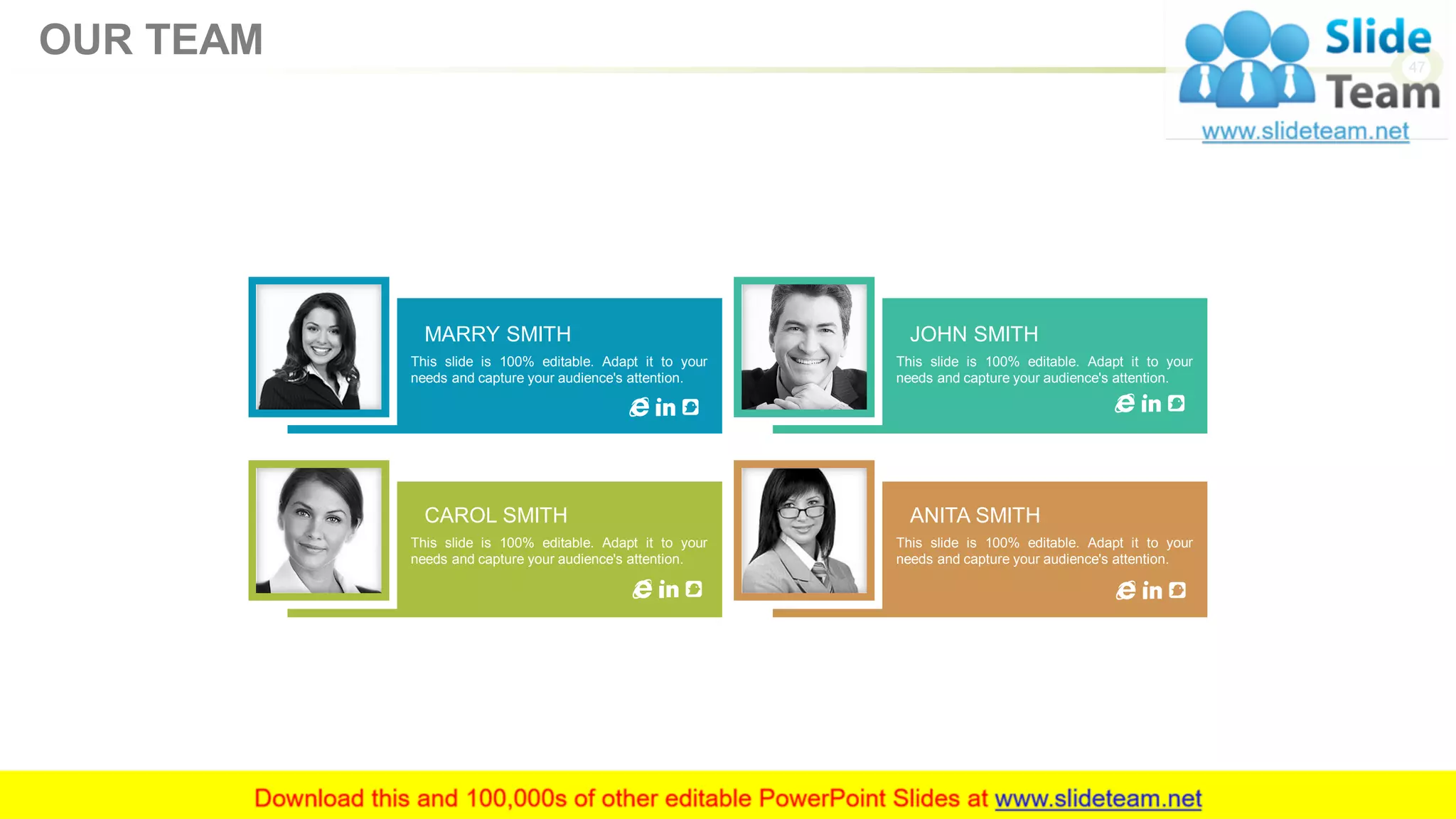 MARRY SMITH
This slide is 100% editable. Adapt it to your
needs and capture your audience's attention.
JOHN SMITH
This slide is 100% editable. Adapt it to your
needs and capture your audience's attention.
CAROL SMITH
This slide is 100% editable. Adapt it to your
needs and capture your audience's attention.
ANITA SMITH
This slide is 100% editable. Adapt it to your
needs and capture your audience's attention.
47
OUR TEAM
 