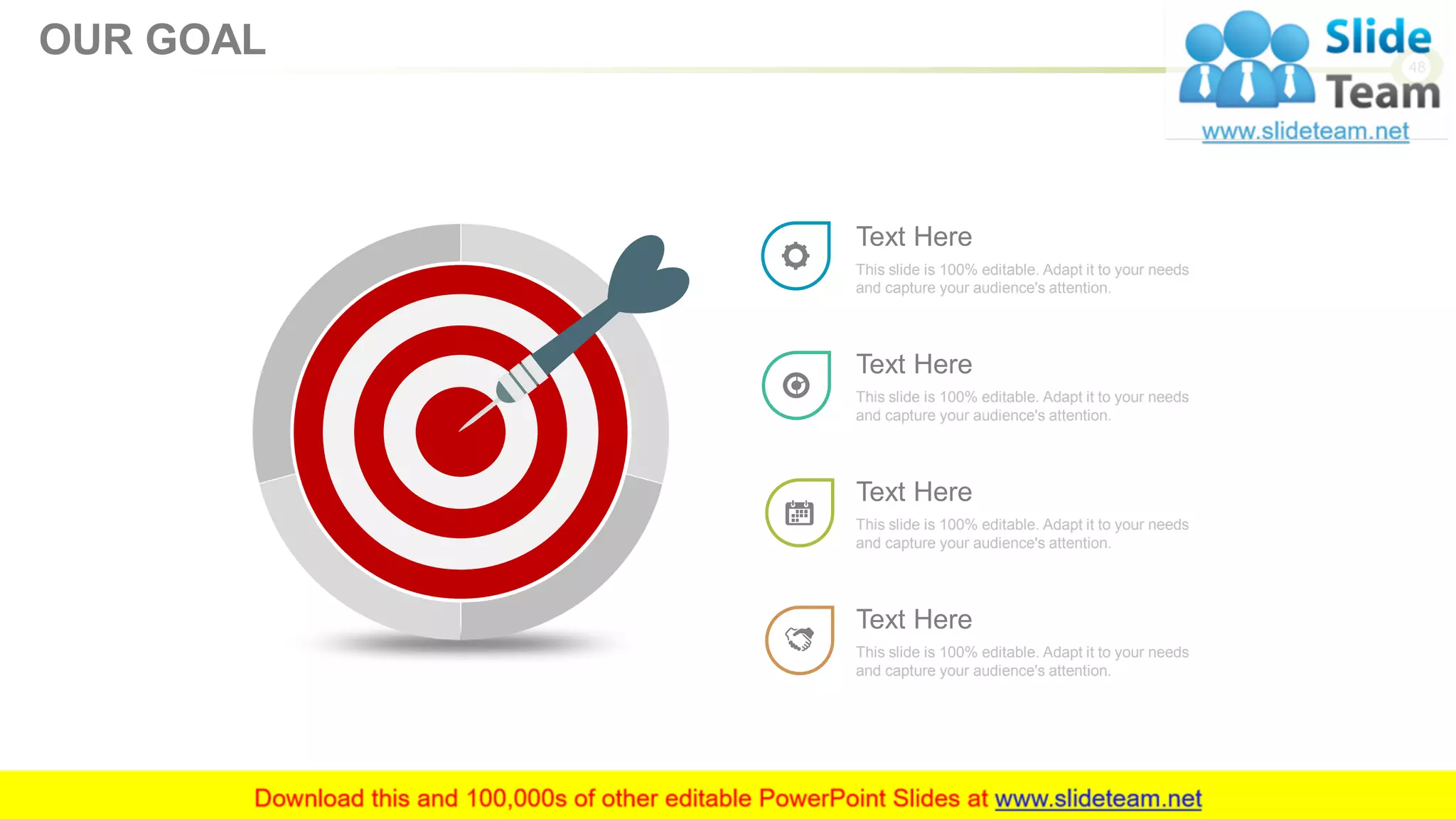 This slide is 100% editable. Adapt it to your needs
and capture your audience's attention.
Text Here
This slide is 100% editable. Adapt it to your needs
and capture your audience's attention.
Text Here
This slide is 100% editable. Adapt it to your needs
and capture your audience's attention.
Text Here
This slide is 100% editable. Adapt it to your needs
and capture your audience's attention.
Text Here
48
OUR GOAL
 