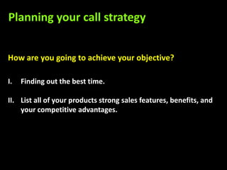 Planning your call strategy


How are you going to achieve your objective?

I.   Finding out the best time.

II. List all of your products strong sales features, benefits, and
    your competitive advantages.
 