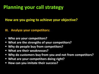 Planning your call strategy

How are you going to achieve your objective?

III. Analyze your competitors:

 Who are your competitors?
   What are the strengths of your competitors?
   Why do people buy from competitors?
   What are their weaknesses?
   Why do customers buy from you and not from competitors?
   What are your competitors doing right?
   How can you imitate their success?
 