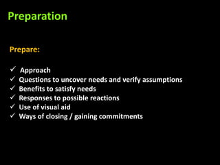 Preparation

Prepare:

 Approach
   Questions to uncover needs and verify assumptions
   Benefits to satisfy needs
   Responses to possible reactions
   Use of visual aid
   Ways of closing / gaining commitments
 