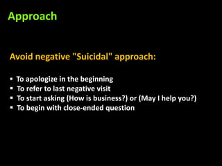 Approach


Avoid negative "Suicidal" approach:

 To apologize in the beginning
 To refer to last negative visit
 To start asking (How is business?) or (May I help you?)
 To begin with close-ended question
 
