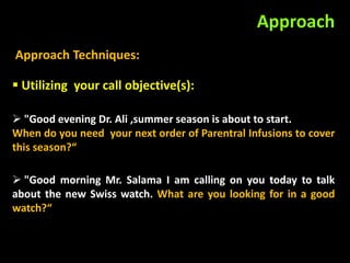 Approach
Approach Techniques:

 Utilizing your call objective(s):

 "Good evening Dr. Ali ,summer season is about to start.
When do you need your next order of Parentral Infusions to cover
this season?“

 "Good morning Mr. Salama I am calling on you today to talk
about the new Swiss watch. What are you looking for in a good
watch?“
 