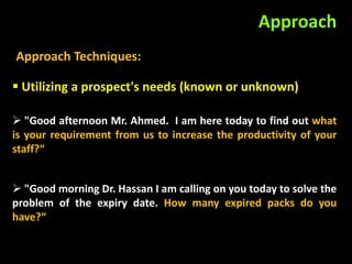 Approach
Approach Techniques:

 Utilizing a prospect's needs (known or unknown)

 "Good afternoon Mr. Ahmed. I am here today to find out what
is your requirement from us to increase the productivity of your
staff?“


 "Good morning Dr. Hassan I am calling on you today to solve the
problem of the expiry date. How many expired packs do you
have?“
 