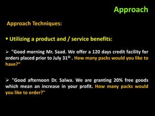 Approach
Approach Techniques:

 Utilizing a product and / service benefits:

 "Good morning Mr. Saad. We offer a 120 days credit facility for
orders placed prior to July 31St . How many packs would you like to
have?“


 "Good afternoon Dr. Salwa. We are granting 20% free goods
which mean an increase in your profit. How many packs would
you like to order?"
 