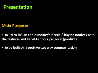 Presentation


Main Purpose:

• To "zero in" on the customer's needs / buying motives with
the features and benefits of our proposal (product).

• To be built on a positive two way communication.
 
