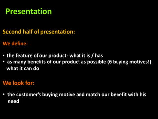 Presentation

Second half of presentation:
We define:

• the feature of our product- what it is / has
• as many benefits of our product as possible (6 buying motives!)
  what it can do

We look for:
• the customer's buying motive and match our benefit with his
  need
 