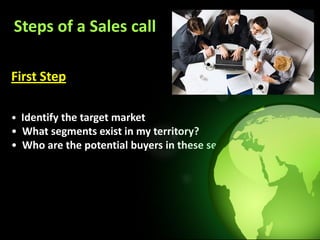 Steps of a Sales call

First Step

• Identify the target market
• What segments exist in my territory?
• Who are the potential buyers in these segments?
 