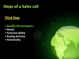 Steps of a Sales call

Third Step

• Qualify the prospect:-
• Needs
• Financial ability
• Buying decision
• Potentiality
 
