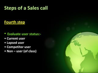 Steps of a Sales call

Fourth step

• Evaluate user status:-
• Current user
• Lapsed user
• Competitor user
• Non – user (of class)
 
