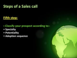 Steps of a Sales call

Fifth step:

• Classify your prospect according to:-
• Specialty
• Potentiality
• Adoption sequence
 
