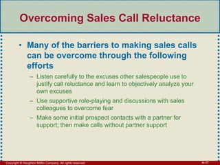 Copyright © Houghton Mifflin Company. All rights reserved. 4–17
Overcoming Sales Call Reluctance
• Many of the barriers to making sales calls
can be overcome through the following
efforts
– Listen carefully to the excuses other salespeople use to
justify call reluctance and learn to objectively analyze your
own excuses
– Use supportive role-playing and discussions with sales
colleagues to overcome fear
– Make some initial prospect contacts with a partner for
support; then make calls without partner support
 