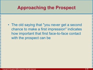 Copyright © Houghton Mifflin Company. All rights reserved. 4–19
Approaching the Prospect
• The old saying that "you never get a second
chance to make a first impression" indicates
how important that first face-to-face contact
with the prospect can be
 
