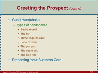Copyright © Houghton Mifflin Company. All rights reserved. 4–23
Greeting the Prospect (cont’d)
• Good Handshake
– Types of handshakes
• Seal-the-deal
• The fish
• Three-fingered claw
• Bone Crusher
• The pumper
• The death grip
• The dish rag
• Presenting Your Business Card
 