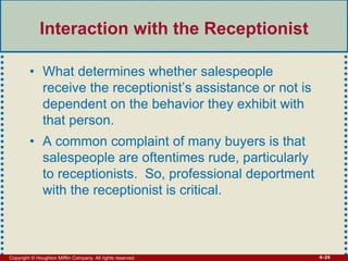 Copyright © Houghton Mifflin Company. All rights reserved. 4–24
Interaction with the Receptionist
• What determines whether salespeople
receive the receptionist’s assistance or not is
dependent on the behavior they exhibit with
that person.
• A common complaint of many buyers is that
salespeople are oftentimes rude, particularly
to receptionists. So, professional deportment
with the receptionist is critical.
 