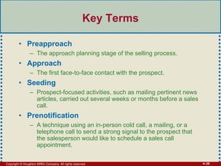 Copyright © Houghton Mifflin Company. All rights reserved. 4–26
Key Terms
• Preapproach
– The approach planning stage of the selling process.
• Approach
– The first face-to-face contact with the prospect.
• Seeding
– Prospect-focused activities, such as mailing pertinent news
articles, carried out several weeks or months before a sales
call.
• Prenotification
– A technique using an in-person cold call, a mailing, or a
telephone call to send a strong signal to the prospect that
the salesperson would like to schedule a sales call
appointment.
 