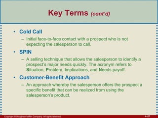 Copyright © Houghton Mifflin Company. All rights reserved. 4–27
Key Terms (cont’d)
• Cold Call
– Initial face-to-face contact with a prospect who is not
expecting the salesperson to call.
• SPIN
– A selling technique that allows the salesperson to identify a
prospect’s major needs quickly. The acronym refers to
Situation, Problem, Implications, and Needs payoff.
• Customer-Benefit Approach
– An approach whereby the salesperson offers the prospect a
specific benefit that can be realized from using the
salesperson’s product.
 