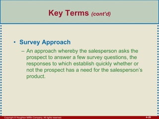 Copyright © Houghton Mifflin Company. All rights reserved. 4–28
Key Terms (cont’d)
• Survey Approach
– An approach whereby the salesperson asks the
prospect to answer a few survey questions, the
responses to which establish quickly whether or
not the prospect has a need for the salesperson’s
product.
 