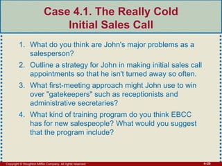 Copyright © Houghton Mifflin Company. All rights reserved. 4–29
Case 4.1. The Really Cold
Initial Sales Call
1. What do you think are John's major problems as a
salesperson?
2. Outline a strategy for John in making initial sales call
appointments so that he isn't turned away so often.
3. What first-meeting approach might John use to win
over "gatekeepers" such as receptionists and
administrative secretaries?
4. What kind of training program do you think EBCC
has for new salespeople? What would you suggest
that the program include?
 