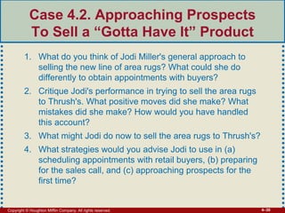 Copyright © Houghton Mifflin Company. All rights reserved. 4–30
Case 4.2. Approaching Prospects
To Sell a “Gotta Have It” Product
1. What do you think of Jodi Miller's general approach to
selling the new line of area rugs? What could she do
differently to obtain appointments with buyers?
2. Critique Jodi's performance in trying to sell the area rugs
to Thrush's. What positive moves did she make? What
mistakes did she make? How would you have handled
this account?
3. What might Jodi do now to sell the area rugs to Thrush's?
4. What strategies would you advise Jodi to use in (a)
scheduling appointments with retail buyers, (b) preparing
for the sales call, and (c) approaching prospects for the
first time?
 