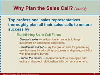 Copyright © Houghton Mifflin Company. All rights reserved. 4–4
Why Plan the Sales Call? (cont’d)
Top professional sales representatives
thoroughly plan all their sales calls to ensure
success by
1.Establishing Sales Call Focus
Generate sales — sell particular products to target
customers on designated sales calls.
Develop the market — lay the groundwork for generating
new business by educating customers and gaining visibility
with prospective buyers.
Protect the market — learn competitors’ strategies and
tactics and protect relationships with current customers.
 