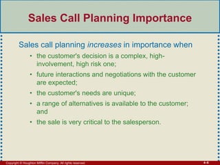 Copyright © Houghton Mifflin Company. All rights reserved. 4–6
Sales Call Planning Importance
Sales call planning increases in importance when
• the customer's decision is a complex, high-
involvement, high risk one;
• future interactions and negotiations with the customer
are expected;
• the customer's needs are unique;
• a range of alternatives is available to the customer;
and
• the sale is very critical to the salesperson.
 